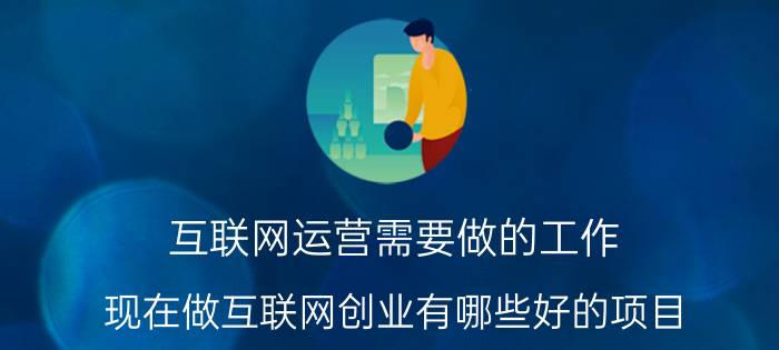 互联网运营需要做的工作 现在做互联网创业有哪些好的项目？